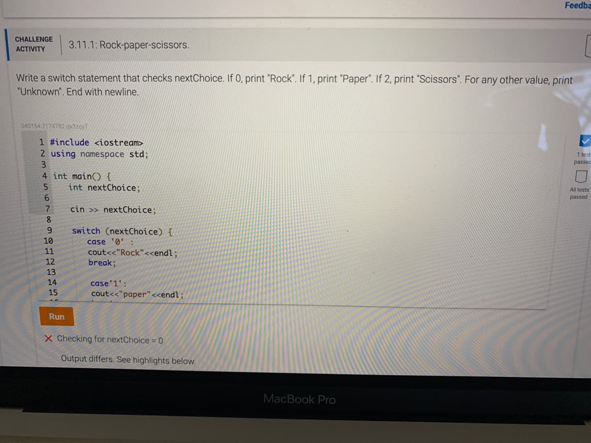 Feedba
CHALLENGE
3.11.1: Rock-paper-scissors.
ACTIVITY
Write a switch statement that checks nextChoice. If 0, print "Rock". If 1, print "Paper". If 2, print "Scissors". For any other value, print
"Unknown". End with newline.
345154 2174782 gx37gy7
1 #include <iostream>
2 using namespace std;
3
1 test
passed
4 int main() {
int nextChoice;
All tests
passed
7
cin >> nextChoice;
8
6.
switch (nextChoice) {
10
case 'Ø'
11
cout<<"Rock"<<endl;
break;
12
13
14
case'1':
15
cout<<"paper"<<endl;
Run
X Checking for nextChoice = 0
Output differs. See highlights below.
MacBook Pro
