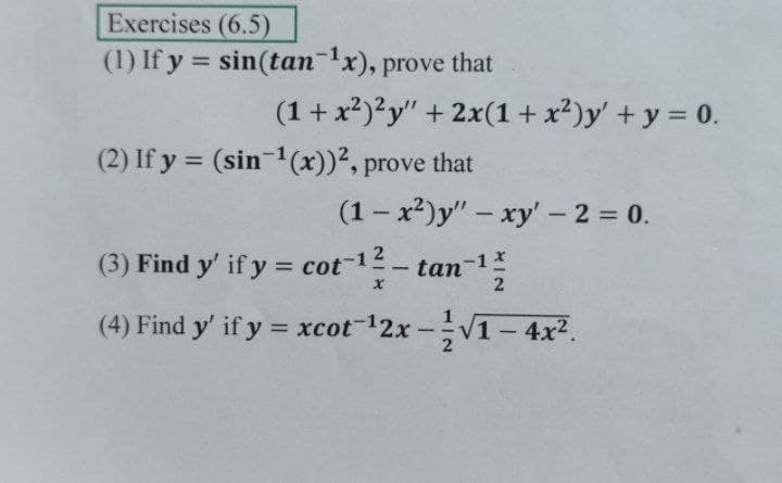 Exercises (6.5)
(1) If y = sin(tan-x), prove that
%3D
(1+ x²)?y" + 2x(1 + x²)y' + y = 0.
(2) If y = (sin 1(x))2, prove that
%3D
(1- x2)y" – xy' - 2 = 0.
(3) Find y' if y = cot-1
tan-1
2
(4) Find y' if y = xcot-12x-V1- 4x2.
%3D
