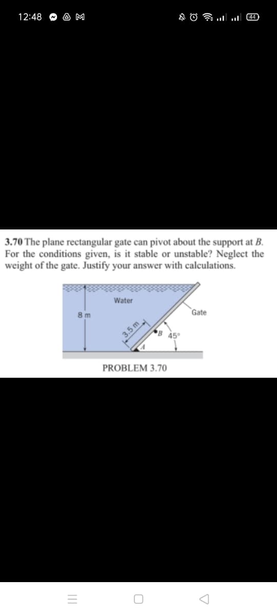 12:48
A M
3.70 The plane rectangular gate can pivot about the support at B.
For the conditions given, is it stable or unstable? Neglect the
weight of the gate. Justify your answer with calculations.
Water
8 m
Gate
B 45°
3.5 m
PROBLEM 3.70
