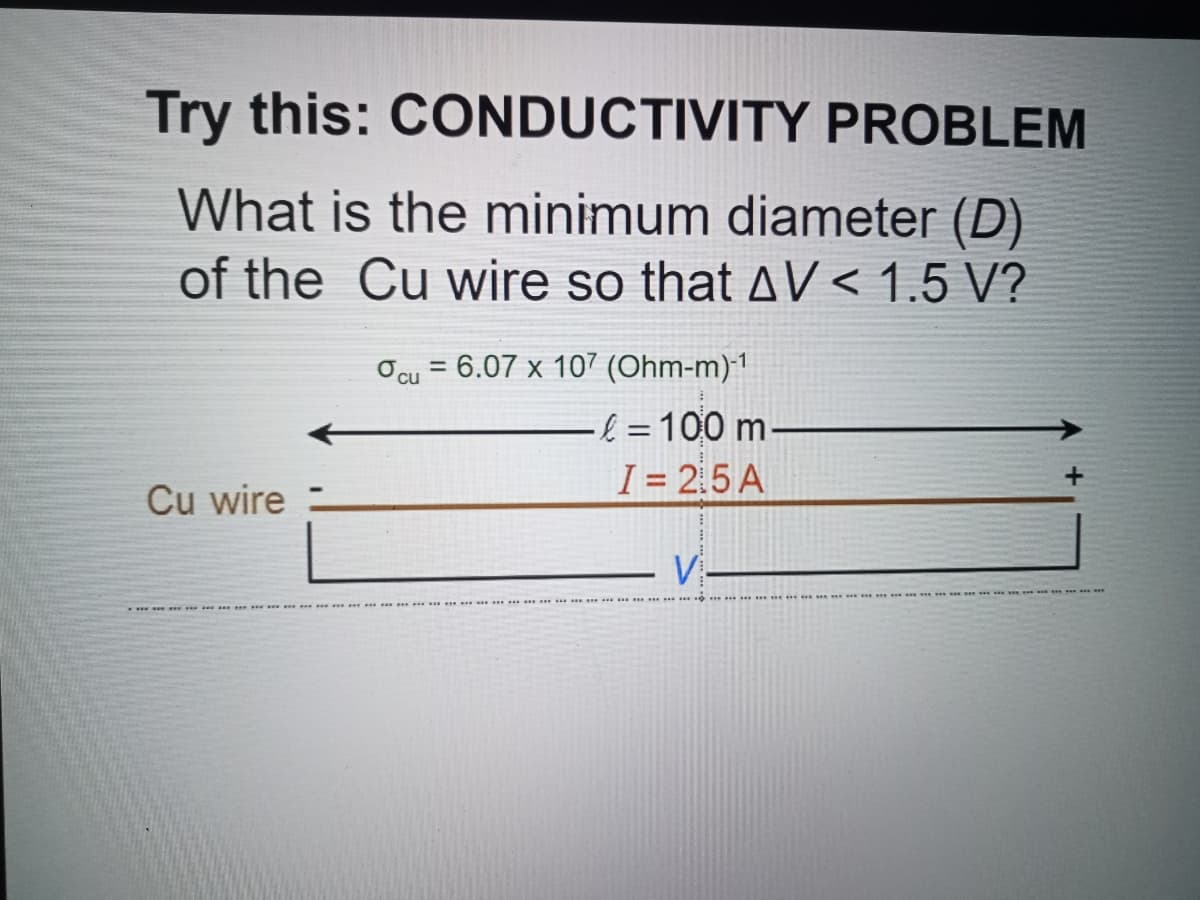 Try this: CONDUCTIVITY PROBLEM
What is the minimum diameter (D)
of the Cu wire so that AV < 1.5 V?
Ocu = 6.07 x 107 (Ohm-m)1
& =D100 m-
I = 2.5 A
Cu wire
V-
m **
.. * .
