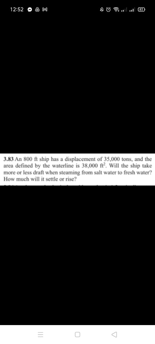 12:52
A M
43)
3.83 An 800 ft ship has a displacement of 35,000 tons, and the
area defined by the waterline is 38,000 ft². Will the ship take
more or less draft when steaming from salt water to fresh water?
How much will it settle or rise?
