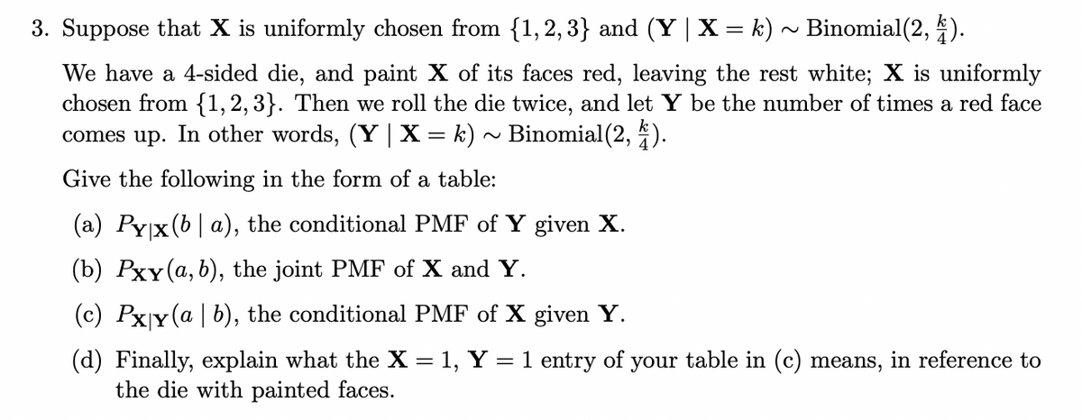 3. Suppose that X is uniformly chosen from {1,2,3} and (Y | X = k) ~ Binomial(2, 4).
We have a 4-sided die, and paint X of its faces red, leaving the rest white; X is uniformly
chosen from {1, 2, 3}. Then we roll the die twice, and let Y be the number of times a red face
comes up. In other words, (Y | X = k) ~ Binomial(2, 4).
Give the following in the form of a table:
(a) Pyx (ba), the conditional PMF of Y given X.
(b) Pxy (a, b), the joint PMF of X and Y.
(c) Pxy (a | b), the conditional PMF of X given Y.
(d) Finally, explain what the X = 1, Y
the die with painted faces.
=
1 entry of
your
table in (c) means, in reference to