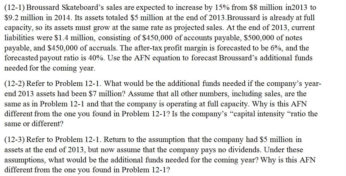 (12-1) Broussard Skateboard's sales are expected to increase by 15% from $8 million in2013 to
$9.2 million in 2014. Its assets totaled $5 million at the end of 2013.Broussard is already at full
capacity, so its assets must grow at the same rate as projected sales. At the end of 2013, current
liabilities were $1.4 million, consisting of $450,000 of accounts payable, $500,000 of notes
payable, and $450,000 of accruals. The after-tax profit margin is forecasted to be 6%, and the
forecasted payout ratio is 40%. Use the AFN equation to forecast Broussard's additional funds
needed for the coming year.
(12-2) Refer to Problem 12-1. What would be the additional funds needed if the company's year-
end 2013 assets had been $7 million? Assume that all other numbers, including sales, are the
same as in Problem 12-1 and that the company is operating at full capacity. Why is this AFN
different from the one you found in Problem 12-1? Is the company's "capital intensity "ratio the
same or different?
(12-3) Refer to Problem 12-1. Return to the assumption that the company had $5 million in
assets at the end of 2013, but now assume that the company pays no dividends. Under these
assumptions, what would be the additional funds needed for the coming year? Why is this AFN
different from the one you found in Problem 12-1?
