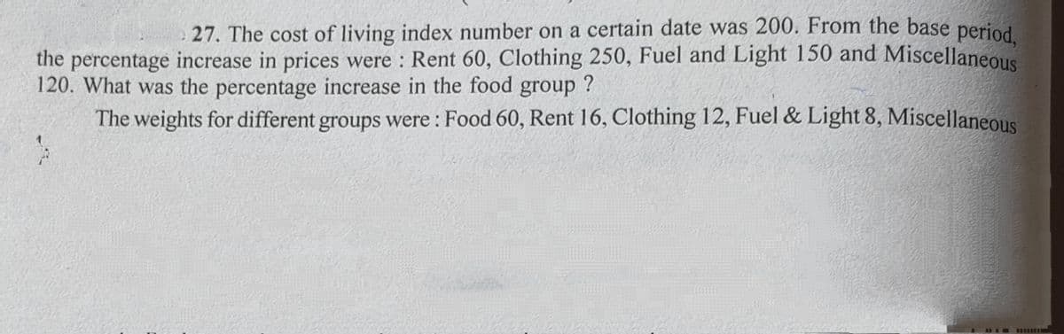 27. The cost of living index number on a certain date was 200. From the base period
the percentage increase in prices were : Rent 60, Clothing 250, Fuel and Light 150 and Miscellaneous
120. What was the percentage increase in the food group ?
The weights for different groups were : Food 60, Rent 16, Clothing 12, Fuel & Light 8, Miscellaneous
