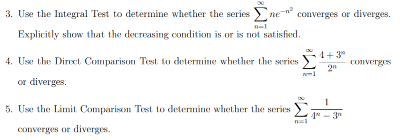 3. Use the Integral Test to determine whether the series >n
converges or diverges.
n=1
Explicitly show that the decreasing condition is or is not satisfied.
4+ 3"
4. Use the Direct Comparison Test to determine whether the series
converges
2n
n=1
or diverges.
1
5. Use the Limit Comparison Test to determine whether the series
4n – 3n
converges or diverges.
