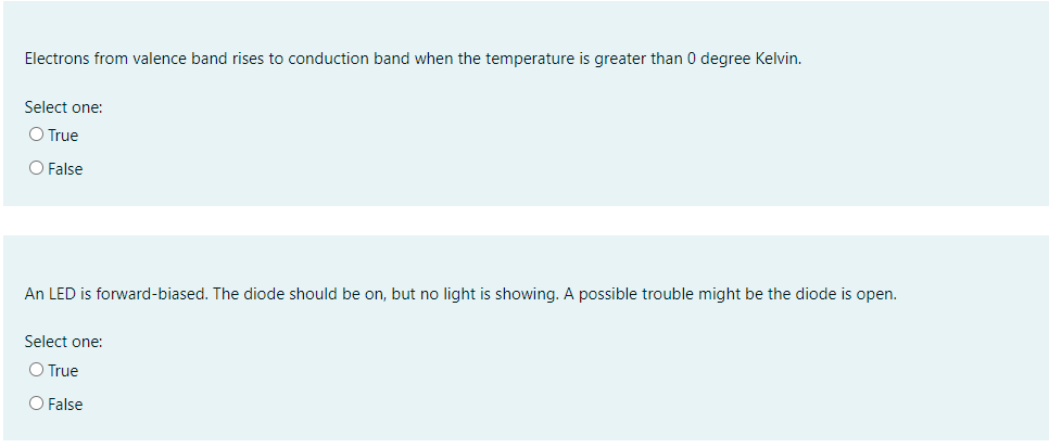 Electrons from valence band rises to conduction band when the temperature is greater than 0 degree Kelvin.
Select one:
O True
O False
An LED is forward-biased. The diode should be on, but no light is showing. A possible trouble might be the diode is open.
Select one:
O True
O False
