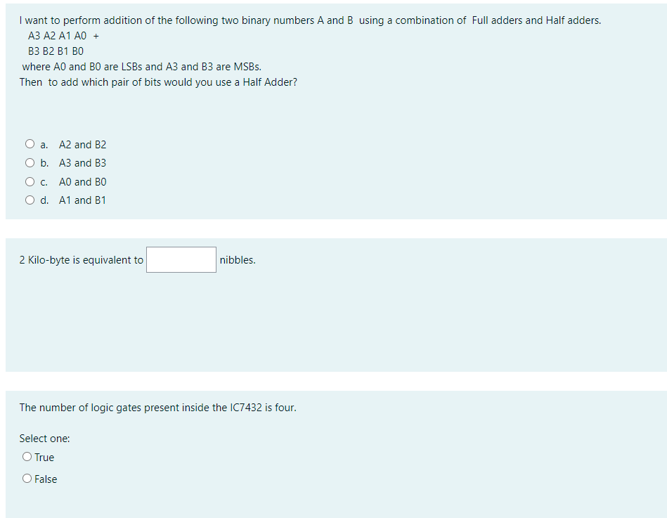 I want to perform addition of the following two binary numbers A and B using a combination of Full adders and Half adders.
АЗ А2 А1 А0 +
ВЗ В2 В1 ВО
where A0 and B0 are LSBS and A3 and B3 are MSBS.
Then to add which pair of bits would you use a Half Adder?
O a. A2 and B2
A3 and B3
O c. A0 and BO
O d. A1 and B1
2 Kilo-byte is equivalent to
nibbles.
The number of logic gates present inside the IC7432 is four.
Select one:
O True
O False
