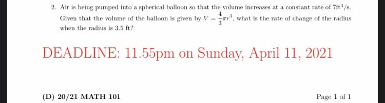 2. Air is being pumped into a spherical balloon so that the volume increases at a constant rate of 7ft* /s.
4
Given that the volume of the balloon is given by V = Tr, what is the rate of change of the radius
when the radius is 3.5 ft?
DEADLINE: 11.55pm on Sunday, April 11, 2021
(D) 20/21 MATH 101
Page 1 of 1
