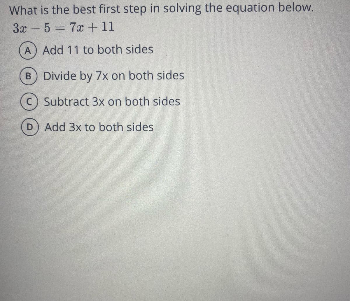 What is the best first step in solving the equation below.
3x - 5 = 7x + 11
A Add 11 to both sides
B Divide by 7x on both sides
(c) Subtract 3x on both sides
D Add 3x to both sides
