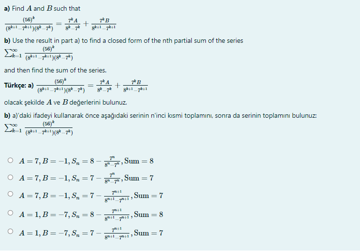 a) Find A and B such that
(56)*
(8k+1_7ki1)(8* _ 7k)
7* A
7* B
ge+1_7k+1
b) Use the result in part a) to find a closed form of the nth partial sum of the series
(56)*
and then find the sum of the series.
(56)*
(8k+1_7*i1)(8* _7*)
7k A
7* B
Türkçe: a)
olacak şekilde A ve B değerlerini bulunuz.
b) a)'daki ifadeyi kullanarak önce aşağıdaki serinin n'inci kıIsmi toplamını, sonra da serinin toplamını bulunuz:
(56)*
Lk-1 (8k1 7h:1)(8* _7*)
7"
О А-7, В %— —1,S, — 8
Sum = 8
8"-7h
О А-7, В %— -1,S, — 7
7"
Sum = 7
%3D
8"7
A = 7, B= -1, S, = 7
Sum = 7
A = 1, B = -7, Sn = 8
Sum
8
8+1
ОА31,В %3D-7,S, — 7
,Sum = 7
%3D
8+1_7+1

