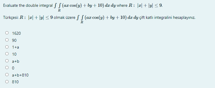 Evaluate the double integral f S (ax cos(y) + by + 10) dx dy where R: |a| + \y| < 9.
Türkçesi: R: |a| + \y| < 9 olmak üzere S S (ax cos(y) + by+ 10) dx dy çift katlı integralini hesaplayınız.
R
O 1620
90
O 1+a
O 10
O a+b
a+b+810
O 810
