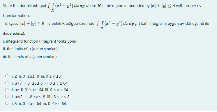 State the double integral S S (x² – y²) dx dy where Ris the region in bounded by |æ| + |y| < 8 with proper uv-
R
transformation.
Türkçesi: |a| + |y| <8 ile belirli R bölgesi üzerinde f S (22 – y²) dx dy çift katlı integralini uygun uv-dönüşümü ile
R
ifade ediniz).
i. integrand function (integrant fonksiyonu)
ii. the limits of u (u nun sınırları)
iii. the limits of v (v nin sınırları)
O i. 2 ii. 0 sus 8 i. 0 s v 38
O i. u+v ii. 0 sus 8 ii. 0 s v < 64
O i.uv ii. 0 sus 64 ii. 0 svs 64
O i. uv/2 ii. -8 sus 8 i.-8 < v< 8
O i. 5 ii. 0 sus 64 ii. 0 svs 64

