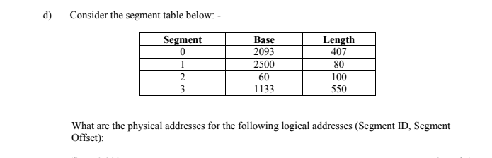 d)
Consider the segment table below: -
Segment
Base
Length
407
2093
1
2500
80
2
60
100
3
1133
550
What are the physical addresses for the following logical addresses (Segment ID, Segment
Offset):
