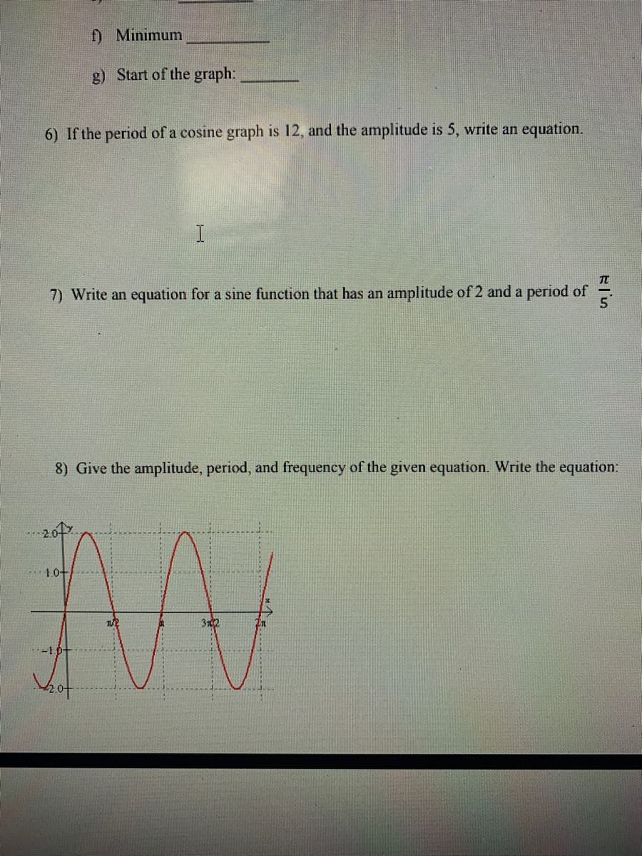 f) Minimum
g) Start of the graph:
6) If the period of a cosine graph is 12, and the amplitude is 5, write an equation.
7) Write an equation for a sine function that has an amplitude of 2 and a period of
8) Give the amplitude, period, and frequency of the given equation. Write the equation:
10-
312
