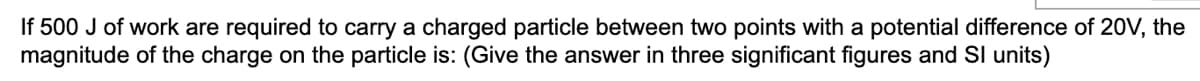 If 500 J of work are required to carry a charged particle between two points with a potential difference of 20V, the
magnitude of the charge on the particle is: (Give the answer in three significant figures and SI units)
