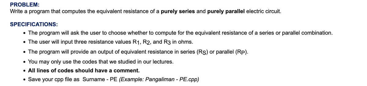 PROBLEM:
Write a program that computes the equivalent resistance of a purely series and purely parallel electric circuit.
SPECIFICATIONS:
• The program will ask the user to choose whether to compute for the equivalent resistance of a series or parallel combination.
• The user will input three resistance values R1, R2, and R3 in ohms.
• The program will provide an output of equivalent resistance in series (Rs) or parallel (Rp).
• You may only use the codes that we studied in our lectures.
• All lines of codes should have a comment.
• Save your cpp file as Surname - PE (Example: Pangaliman - PE.cpp)
