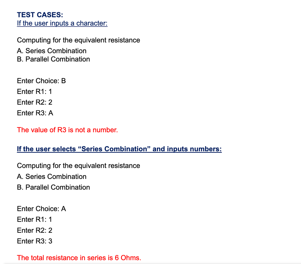 TEST CASES:
If the user inputs a character:
Computing for the equivalent resistance
A. Series Combination
B. Parallel Combination
Enter Choice: B
Enter R1: 1
Enter R2: 2
Enter R3: A
The value of R3 is not a number.
If the user selects "Series Combination" and inputs numbers:
Computing for the equivalent resistance
A. Series Combination
B. Parallel Combination
Enter Choice: A
Enter R1:
Enter R2: 2
Enter R3: 3
The total resistance in series is 6 Ohms.
