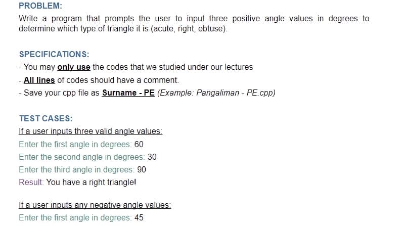 PROBLEM:
Write a program that prompts the user to input three positive angle values in degrees to
determine which type of triangle it is (acute, right, obtuse).
SPECIFICATIONS:
- You may only use the codes that we studied under our lectures
- All lines of codes should have a comment.
- Save your cpp file as Surname - PE (Example: Pangaliman - PE.cpp)
TEST CASES:
If a user inputs three valid angle values:
Enter the first angle in degrees: 60
Enter the second angle in degrees: 30
Enter the third angle in degrees: 90
Result: You have a right trianglel
If a user inputs any negative angle values:
Enter the first angle in degrees: 45
