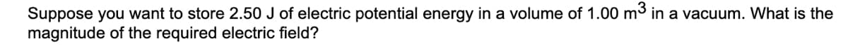 Suppose you want to store 2.50 J of electric potential energy in a volume of 1.00 m3 in a vacuum. What is the
magnitude of the required electric field?
