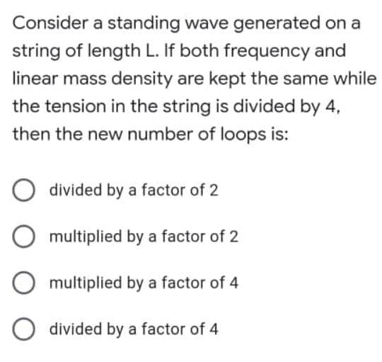 Consider a standing wave generated on a
string of length L. If both frequency and
linear mass density are kept the same while
the tension in the string is divided by 4,
then the new number of loops is:
O divided by a factor of 2
O multiplied by a factor of 2
multiplied by a factor of 4
divided by a factor of 4
