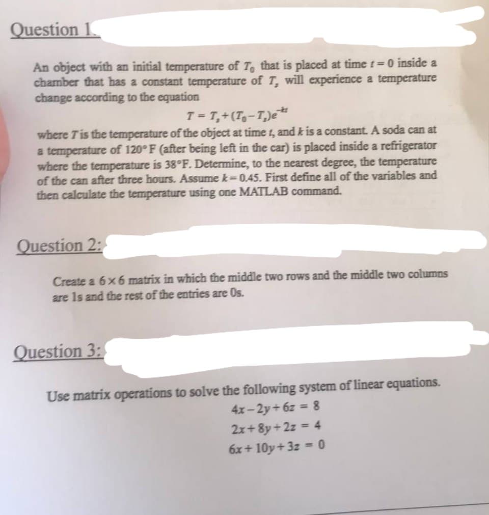 Question 1
An object with an initial temperature of T, that is placed at time t=0 inside a
chamber that has a constant temperature of 7, will experience a temperature
change according to the equation
-k
T = T₁+ (T₁-T₂) e¹*
where 7 is the temperature of the object at time t, and k is a constant. A soda can at
a temperature of 120°F (after being left in the car) is placed inside a refrigerator
where the temperature is 38°F. Determine, to the nearest degree, the temperature
of the can after three hours. Assume k-0.45. First define all of the variables and
then calculate the temperature using one MATLAB command.
Question 2:
Create a 6 x 6 matrix in which the middle two rows and the middle two columns
are 1s and the rest of the entries are Os.
Question 3:
Use matrix operations to solve the following system of linear equations.
4x-2y+6z = 8
2x+8y+2z = 4
6x+10y+3z = 0