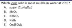 Which jonic solid is most soluble in water at 70°C?
A. sugar (C2H201)
B. KNO,
C. NANO,
D. NaBr
E. Ce:(SOa))
