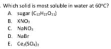 Which solid is most soluble in water at 60°C?
A. sugar (CaH2Ou)
B. KNO,
C. NANO,
D. NaBr
E. Ce:(SO.)
