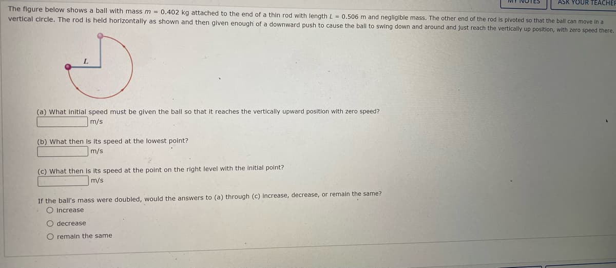 ASK YOUR TEACHER
The figure below shows a ball with mass m = 0.402 kg attached to the end of a thin rod with length L = 0.506 m and negligible mass. The other end of the rod Is pivoted so that the ball can move In a
vertical circle. The rod is held horizontally as shown and then given enough of a downward push to cause the ball to swing down and around and just reach the vertically up position, with zero speed there.
(a) What initlal speed must be given the ball so that it reaches the vertically upward position with zero speed?
m/s
(b) What then is its speed at the lowest point?
m/s
(c) What then is its speed at the point on the right level with the initlal point?
m/s
If the ball's mass were doubled, would the answers to (a) through (c) Increase, decrease, or remain the same?
O Increase
O decrease
O remain the same
