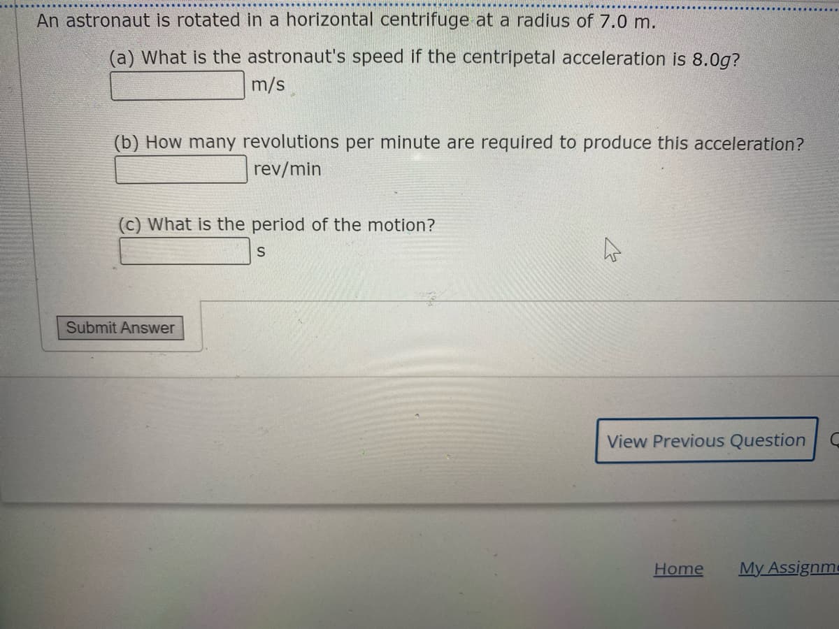 An astronaut is rotated in a horizontal centrifuge at a radius of 7.0 m.
(a) What is the astronaut's speed if the centripetal acceleration is 8.0g?
m/s
(b) How many revolutions per minute are required to produce this acceleration?
rev/min
(c) What is the period of the motion?
Submit Answer
View Previous Question
Home
My Assignme
