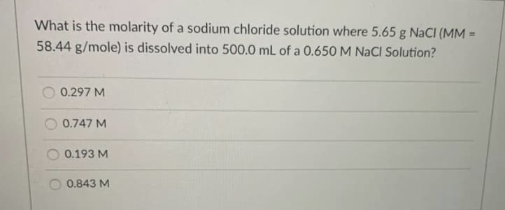 What is the molarity of a sodium chloride solution where 5.65 g NaCl (MM =
58.44 g/mole) is dissolved into 500.0 mL of a 0.650 M NACI Solution?
0.297 M
0.747 M
0.193 M
0.843 M
