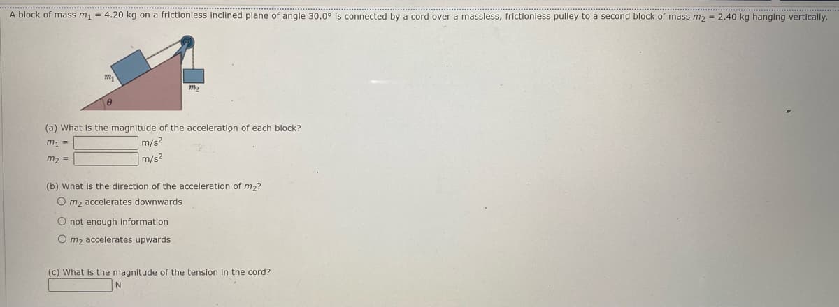 A block of mass m1 = 4.20 kg on a frictionless inclined plane of angle 30.0° is connected by a cord over a massless, frictionless pulley to a second block of mass m2 = 2.40 kg hanging vertically.
(a) What is the magnitude of the acceleration of each block?
m1 =
m/s2
m2 =
m/s2
(b) What is the direction of the acceleration of m2?
O m2 accelerates downwards
O not enough information
O m2 accelerates upwards
(c) What is the magnitude of the tension in the cord?
