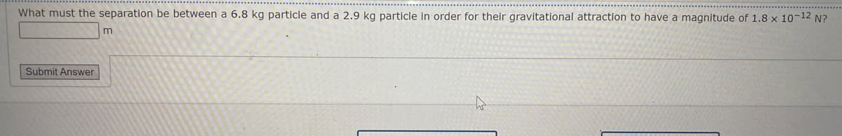 What must the separation be between a 6.8 kg particle and a 2.9 kg particle in order for their gravitational attraction to have a magnitude of 1.8 x 10-12 N?
Submit Answer
