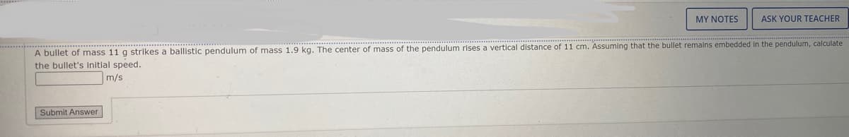 MY NOTES
ASK YOUR TEACHER
A bullet of mass 11 g strikes a ballistic pendulum of mass 1.9 kg. The center of mass of the pendulum rises a vertical distance of 11 cm. Assuming that the bullet remalns embedded in the pendulum, calculate
the bullet's initial speed.
m/s
Submit Answer
