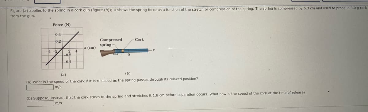 Figure (a) applles to the spring in a cork gun (figure (b)); it shows the spring force as a function of the stretch or compression of the spring. The spring is compressed by 6.3 cm and used to propel a 3.0 g cork
from the gun.
Force (N)
0.4
Compressed
spring
0.2
Cork
x (cm)
2 4
-0.2
-4 -2
0.
-0.4
(a)
(b)
(a) What is the speed of the cork if It is released as the spring passes through its relaxed position?
m/s
(b) Suppose, instead, that the cork sticks to the spring and stretches it 1.8 cm before separation occurs. What now Is the speed of the cork at the time of release?
m/s
