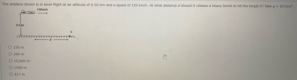 The airplane shown is in level flight at an altitude of 0.50 km and a speed of 150 km/h. At what distance d should it release a heavy bomb to hit the target X? Take g = 10 m/s2.
150km/h
0.5 km
150 m
O 295 m
O 15,000 m
O 1500 m
O 417 m
O O O
