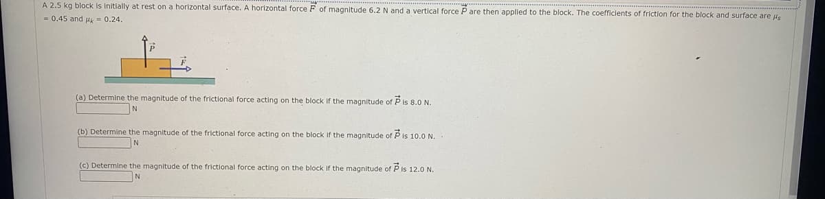A 2.5 kg block is initlally at rest on a horizontal surface. A horizontal force F of magnitude 6.2 N and a vertical force P are then applled to the block. The coefficlents of friction for the block and surface are ue
= 0.45 and uk - 0.24.
(a) Determine the magnitude of the frictional force acting on the block If the magnitude of P is 8.0 N.
(b) Determine the magnitude of the frictional force acting on the block if the magnitude of P is 10.0 N.
N
(c) Determine the magnitude of the frictional force acting on the block If the magnitude of P is 12.0 N.

