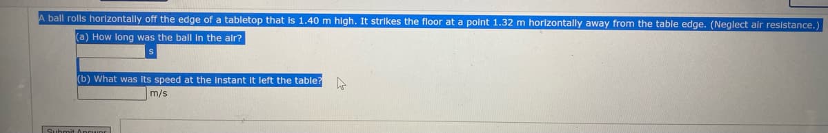 A ball rolls horizontally off the edge of a tabletop that is 1.40 m high. It strikes the floor at a point 1.32 m horizontally away from the table edge. (Neglect air resistance.
(a) How long was the ball in the air?
(b) What was Its speed at the instant it left the table?
m/s
Submit 0ncuor
