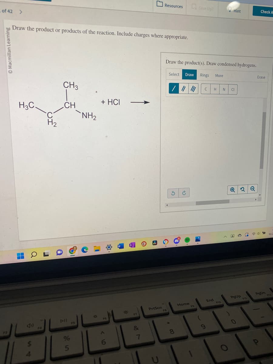 of 42 >
Macmillan Learning
F3
Draw the product or products of the reaction. Include charges where appropriate.
H3C
OL
$
H₂
4
i
CH3
CH
DII
%
5
8
FS
NH₂
C
+ HCI
F6
6
*
F7
&
18
7
PrtScn
Resources
J
FB
Draw the product(s). Draw condensed hydrogens.
Select Draw Rings More
★
$
/ |||||| C H N CI
8
Ć
Give Up?
Home
F9
(
9
End
Hint
F10
O
Q2Q
4 e
PgUp
0
G
F11
Check A
Erase
PgDn
P
1
10/2
F12