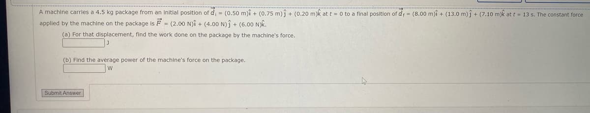 A machine carries a 4.5 kg package from an initial position of d = (0.50 m)î + (0.75 m) î + (0.20 m)k at t = 0 to a final position of d = (8.00 m)i + (13.0 m) j + (7.10 m)k at t = 13 s. The constant force
applied by the machine on the package is F = (2.00 N)î + (4.00 N)Î + (6.00 N)k.
(a) For that displacement, find the work done on the package by the machine's force.
(b) Find the average power of the machine's force on the package.
Submit Answer
