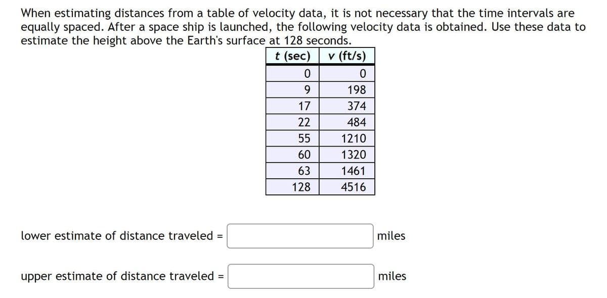When estimating distances from a table of velocity data, it is not necessary that the time intervals are
equally spaced. After a space ship is launched, the following velocity data is obtained. Use these data to
estimate the height above the Earth's surface at 128 seconds.
t (sec)
v (ft/s)
9.
198
17
374
22
484
55
1210
60
1320
63
1461
128
4516
lower estimate of distance traveled =
miles
upper estimate of distance traveled
miles
