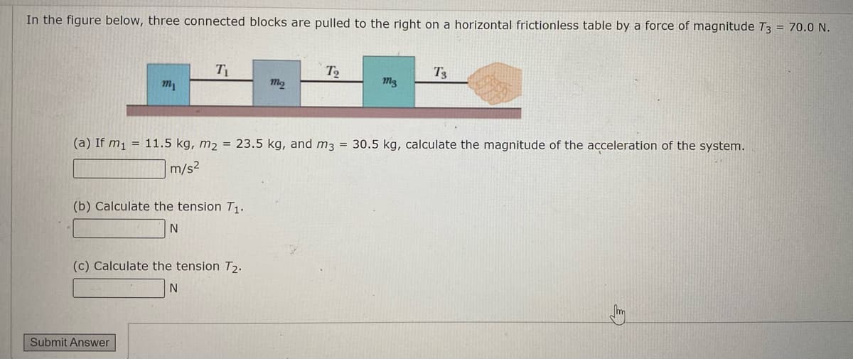 In the figure below, three connected blocks are pulled to the right on a horizontal frictionless table by a force of magnitude T3 = 70.0 N.
T
T3
m1
(a) If m1 = 11.5 kg, m2 = 23.5 kg, and m3 = 30.5 kg, calculate the magnitude of the acceleration of the system.
m/s2
(b) Calculate the tension T1.
(c) Calculate the tension T2.
N
Submit Answer
