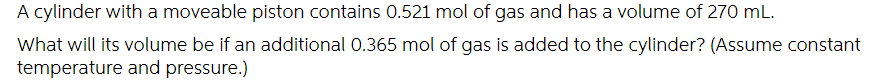 A cylinder with a moveable piston contains 0.521 mol of gas and has a volume of 270 mL.
What will its volume be if an additional 0.365 mol of gas is added to the cylinder? (Assume constant
temperature and pressure.)