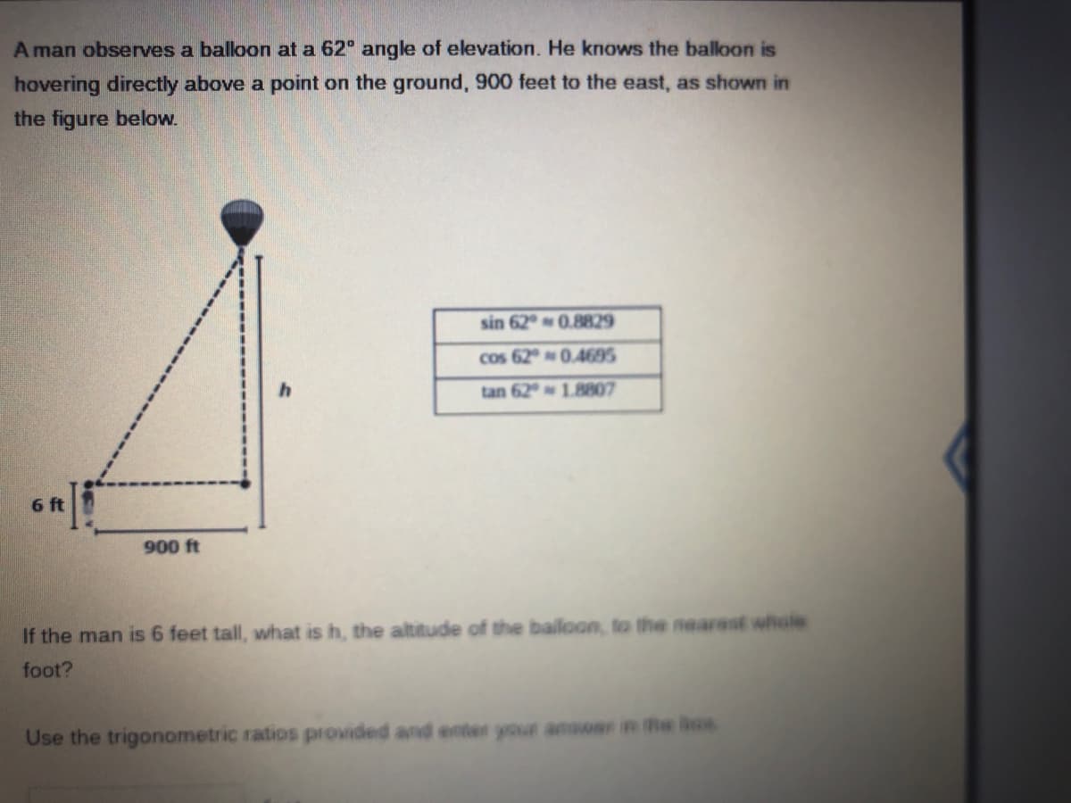 A man observes a balloon at a 62 angle of elevation. He knows the baloon is
hovering directly above a point on the ground, 900 feet to the east, as shown in
the figure below.
sin 62°0.8829
cos 620.4695
tan 62 1.8807
6 ft
900 ft
If the man is 6 feet tall, what is h, the altitude of the bailoon, to the nearest whale
foot?
Use the trigonometric ratios provided and enter your answar in the bos
