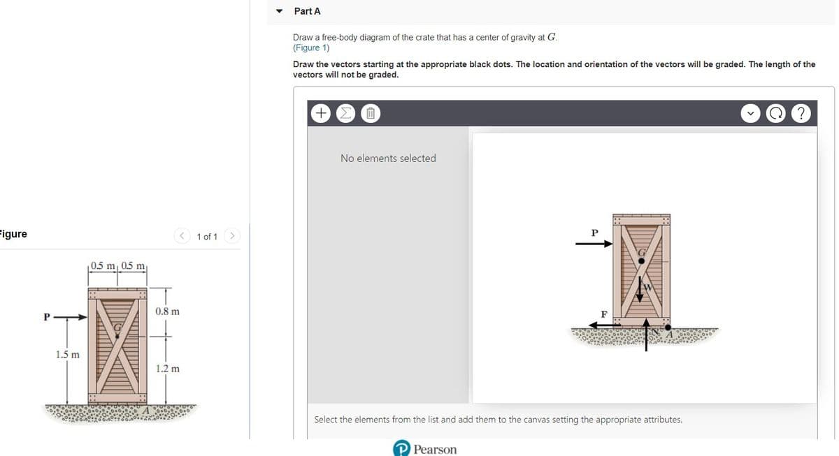 Part A
Draw a free-body diagram of the crate that has a center of gravity at G.
(Figure 1)
Draw the vectors starting at the appropriate black dots. The location and orientation of the vectors will be graded. The length of the
vectors will not be graded.
No elements selected
Figure
< 1 of 1
0.5 m
m
0.8 m
F
P
1.5 m
1.2 m
Select the elements from the list and add them to the canvas setting the appropriate attributes.
P Pearson
