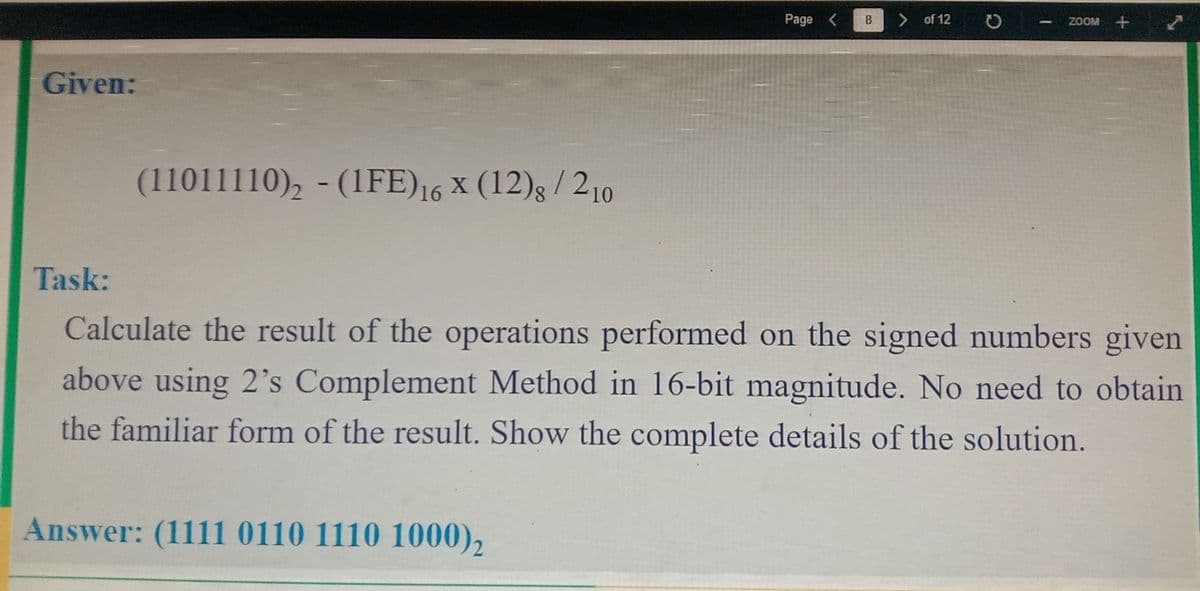 Given:
Task:
(11011110)2-(1FE) 16 x (12)8 / 210
Page < 8
Answer: (1111 0110 1110 1000) 2
of 12
ZOOM +
Calculate the result of the operations performed on the signed numbers given
above using 2's Complement Method in 16-bit magnitude. No need to obtain
the familiar form of the result. Show the complete details of the solution.