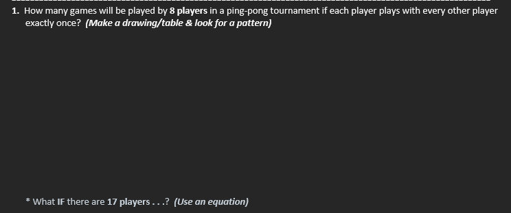 1. How many games will be played by 8 players in a ping-pong tournament if each player plays with every other player
exactly once? (Make a drawing/table & look for a pattern)
* What If there are 17 players...? (Use an equation)