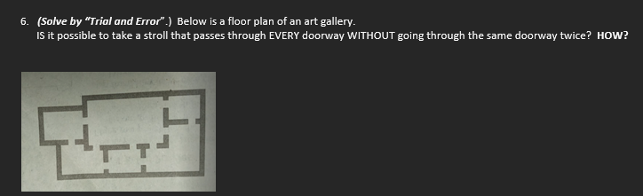 6. (Solve by "Trial and Error".) Below is a floor plan of an art gallery.
Is it possible to take a stroll that passes through EVERY doorway WITHOUT going through the same doorway twice? HOW?