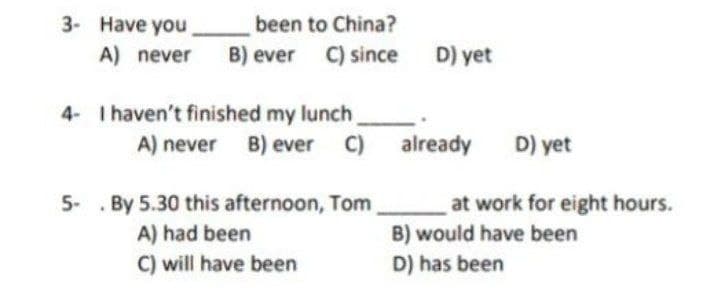been to China?
C) since
3- Have you
A) never
B) ever
D) yet
4- I haven't finished my lunch,
A) never B) ever C) already
D) yet
5- . By 5.30 this afternoon, Tom
A) had been
C) will have been
at work for eight hours.
B) would have been
D) has been
