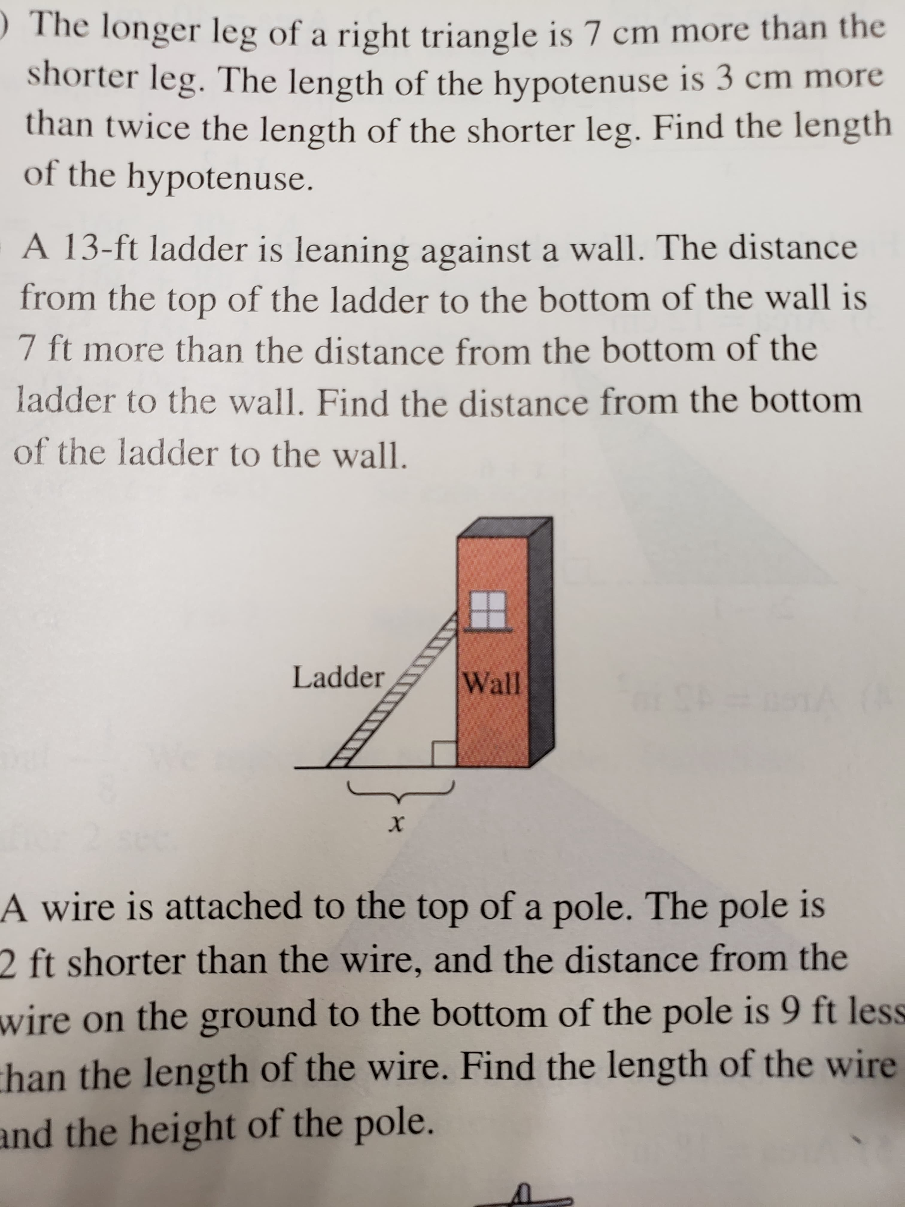 The longer leg of a right triangle is 7 cm more than the
shorter leg. The length of the hypotenuse is 3 cm more
than twice the length of the shorter leg. Find the length
of the hypotenuse.
A 13-ft ladder is leaning against a wall. The distance
from the top of the ladder to the bottom of the wall is
7 ft more than the distance from the bottom of the
ladder to the wall. Find the distance from the bottom
of the ladder to the wall.
Ladder
Wall
#o1A
A wire is attached to the top of a pole. The pole is
2 ft shorter than the wire, and the distance from the
wire on the ground to the bottom of the pole is 9 ft less
han the length of the wire. Find the length of the wire
and the height of the pole.
