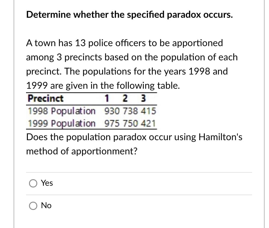 Determine whether the specified paradox occurs.
A town has 13 police officers to be apportioned
among 3 precincts based on the population of each
precinct. The populations for the years 1998 and
1999 are given in the following table.
Precinct
1 2 3
1998 Population 930 738 415
1999 Population 975 750 421
Does the population paradox occur using Hamilton's
method of apportionment?
Yes
O No
